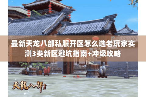 最新天龙八部私服开区怎么选老玩家实测3类新区避坑指南+冲级攻略