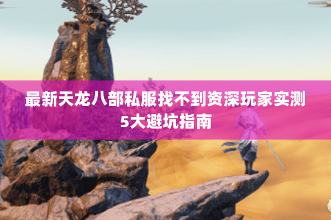 最新天龙八部私服找不到资深玩家实测5大避坑指南 最新天龙八部私服找不到资深玩家实测5大避坑指南