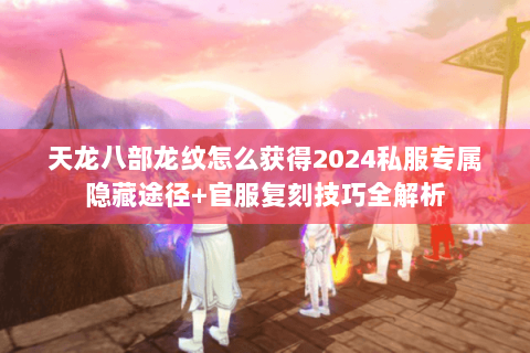 天龙八部龙纹怎么获得2024私服专属隐藏途径+官服复刻技巧全解析 天龙八部龙纹怎么获得2024私服专属隐藏途径+官服复刻技巧全解析