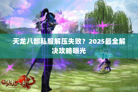 天龙八部私服解压失败?2025最全解决攻略曝光 天龙八部私服解压失败?2025最全解决攻略曝光