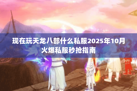 现在玩天龙八部什么私服2025年10月火爆私服秒抢指南 现在玩天龙八部什么私服2025年10月火爆私服秒抢指南
