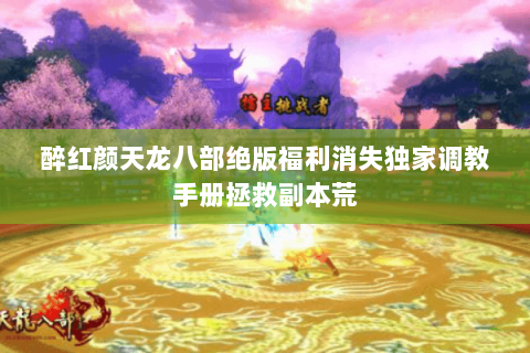 醉红颜天龙八部绝版福利消失独家调教手册拯救副本荒 醉红颜天龙八部绝版福利消失独家调教手册拯救副本荒