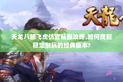 天龙八部飞虎仿官私服攻略,如何找到稳定耐玩的经典版本?