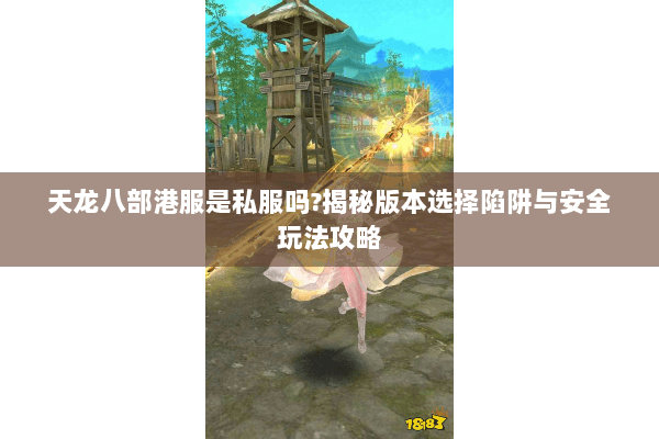 天龙八部港服是私服吗?揭秘版本选择陷阱与安全玩法攻略 天龙八部港服是私服吗?揭秘版本选择陷阱与安全玩法攻略