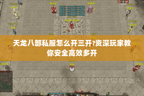 天龙八部私服怎么开三开?资深玩家教你安全高效多开 天龙八部私服怎么开三开?资深玩家教你安全高效多开
