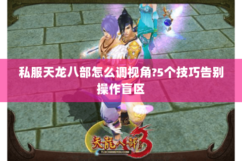 私服天龙八部怎么调视角?5个技巧告别操作盲区 私服天龙八部怎么调视角?5个技巧告别操作盲区