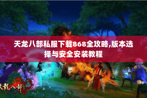 天龙八部私服下载868全攻略,版本选择与安全安装教程