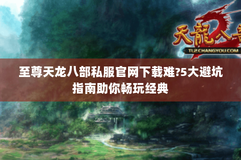 至尊天龙八部私服官网下载难?5大避坑指南助你畅玩经典
