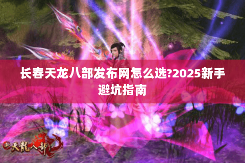 长春天龙八部发布网怎么选?2025新手避坑指南