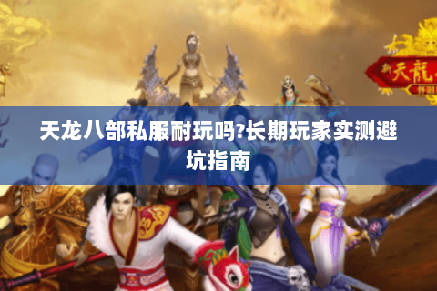天龙八部私服耐玩吗?长期玩家实测避坑指南 天龙八部私服耐玩吗?长期玩家实测避坑指南