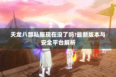 天龙八部私服现在没了吗?最新版本与安全平台解析 天龙八部私服现在没了吗?最新版本与安全平台解析