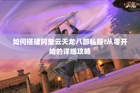 如何搭建阿里云天龙八部私服?从零开始的详细攻略 如何搭建阿里云天龙八部私服?从零开始的详细攻略