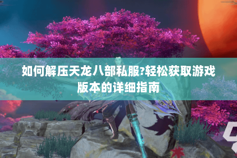 如何解压天龙八部私服?轻松获取游戏版本的详细指南 如何解压天龙八部私服?轻松获取游戏版本的详细指南