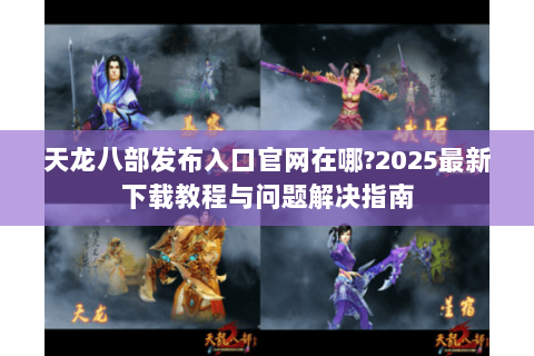 天龙八部发布入口官网在哪?2025最新下载教程与问题解决指南 天龙八部发布入口官网在哪?2025最新下载教程与问题解决指南