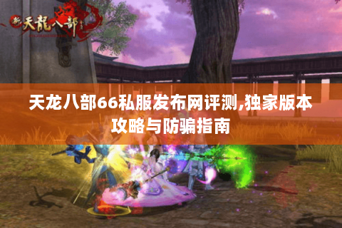 天龙八部66私服发布网评测,独家版本攻略与防骗指南 天龙八部66私服发布网评测,独家版本攻略与防骗指南