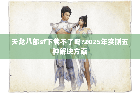 天龙八部sf下载不了吗?2025年实测五种解决方案