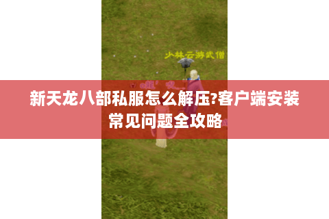 新天龙八部私服怎么解压?客户端安装常见问题全攻略 新天龙八部私服怎么解压?客户端安装常见问题全攻略