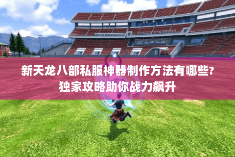 新天龙八部私服神器制作方法有哪些?独家攻略助你战力飙升 新天龙八部私服神器制作方法有哪些?独家攻略助你战力飙升