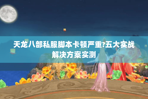 天龙八部私服脚本卡顿严重?五大实战解决方案实测 天龙八部私服脚本卡顿严重?五大实战解决方案实测