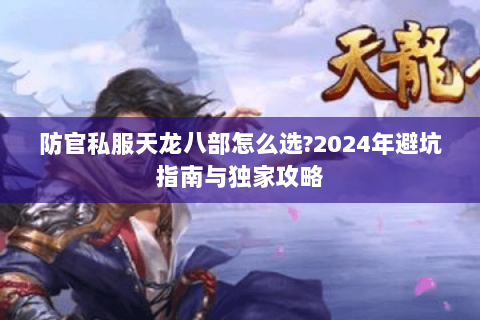 防官私服天龙八部怎么选?2024年避坑指南与独家攻略 防官私服天龙八部怎么选?2024年避坑指南与独家攻略