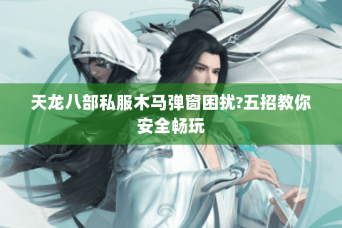 天龙八部私服木马弹窗困扰?五招教你安全畅玩 天龙八部私服木马弹窗困扰?五招教你安全畅玩