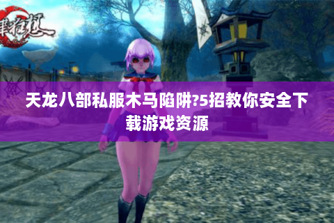 天龙八部私服木马陷阱?5招教你安全下载游戏资源 天龙八部私服木马陷阱?5招教你安全下载游戏资源