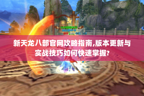 新天龙八部官网攻略指南,版本更新与实战技巧如何快速掌握?