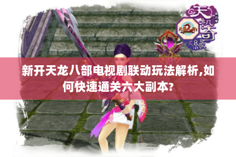 新开天龙八部电视剧联动玩法解析,如何快速通关六大副本? 新开天龙八部电视剧联动玩法解析,如何快速通关六大副本?