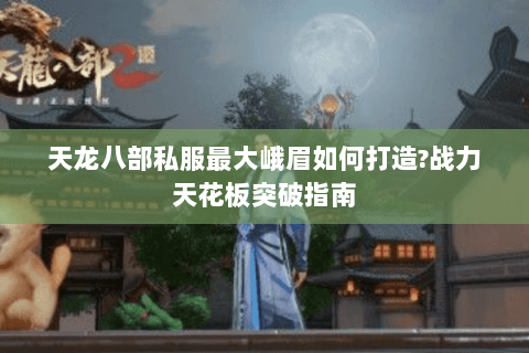 天龙八部私服最大峨眉如何打造?战力天花板突破指南 天龙八部私服最大峨眉如何打造?战力天花板突破指南