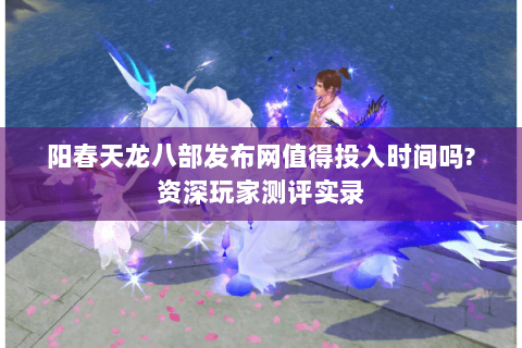 阳春天龙八部发布网值得投入时间吗?资深玩家测评实录 阳春天龙八部发布网值得投入时间吗?资深玩家测评实录