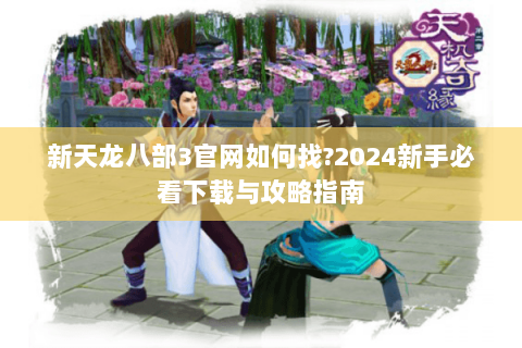 新天龙八部3官网如何找?2024新手必看下载与攻略指南 新天龙八部3官网如何找?2024新手必看下载与攻略指南