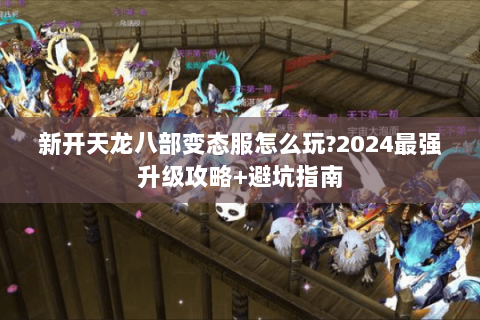 新开天龙八部变态服怎么玩?2024最强升级攻略+避坑指南 新开天龙八部变态服怎么玩?2024最强升级攻略+避坑指南