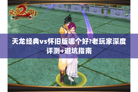 天龙经典vs怀旧版哪个好?老玩家深度评测+避坑指南 天龙经典vs怀旧版哪个好?老玩家深度评测+避坑指南