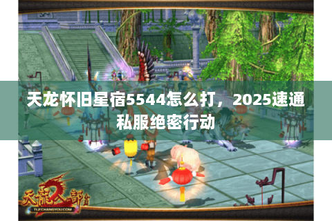 天龙怀旧星宿5544怎么打,2025速通私服绝密行动 天龙怀旧星宿5544怎么打,2025速通私服绝密行动