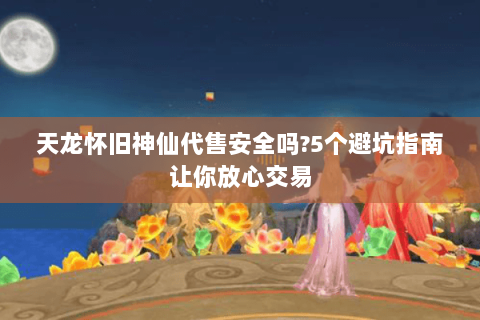 天龙怀旧神仙代售安全吗?5个避坑指南让你放心交易 天龙怀旧神仙代售安全吗?5个避坑指南让你放心交易