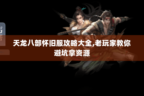 天龙八部怀旧服攻略大全,老玩家教你避坑拿资源