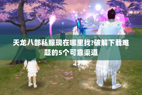 天龙八部私服现在哪里找?破解下载难题的5个可靠渠道 天龙八部私服现在哪里找?破解下载难题的5个可靠渠道