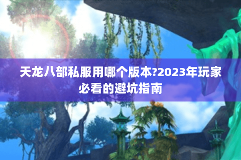 天龙八部私服用哪个版本?2023年玩家必看的避坑指南 天龙八部私服用哪个版本?2023年玩家必看的避坑指南