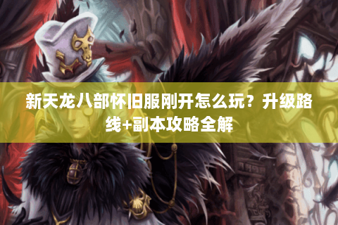 新天龙八部怀旧服刚开怎么玩?升级路线+副本攻略全解 新天龙八部怀旧服刚开怎么玩?升级路线+副本攻略全解