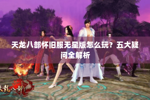 天龙八部怀旧服无星版怎么玩?五大疑问全解析 天龙八部怀旧服无星版怎么玩?五大疑问全解析