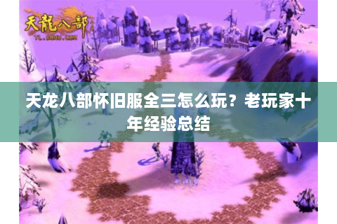 天龙八部怀旧服全三怎么玩?老玩家十年经验总结 天龙八部怀旧服全三怎么玩?老玩家十年经验总结