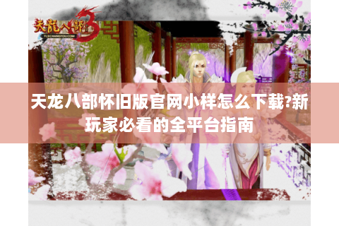 天龙八部怀旧版官网小样怎么下载?新玩家必看的全平台指南 天龙八部怀旧版官网小样怎么下载?新玩家必看的全平台指南