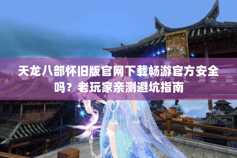 天龙八部怀旧版官网下载畅游官方安全吗？老玩家亲测避坑指南