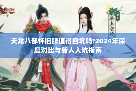 天龙八部怀旧服值得回坑吗?2024年深度对比与新人入坑指南 天龙八部怀旧服值得回坑吗?2024年深度对比与新人入坑指南
