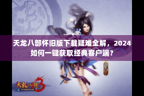 天龙八部怀旧版下载疑难全解,2024如何一键获取经典客户端? 天龙八部怀旧版下载疑难全解,2024如何一键获取经典客户端?