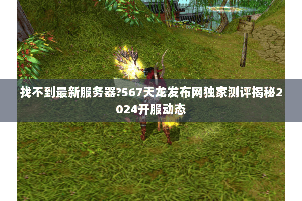 找不到最新服务器?567天龙发布网独家测评揭秘2024开服动态 找不到最新服务器?567天龙发布网独家测评揭秘2024开服动态
