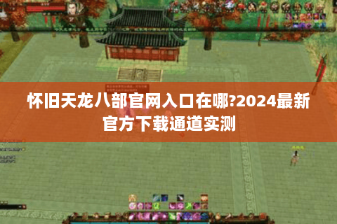 怀旧天龙八部官网入口在哪?2024最新官方下载通道实测 怀旧天龙八部官网入口在哪?2024最新官方下载通道实测