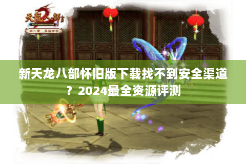 新天龙八部怀旧版下载找不到安全渠道?2024最全资源评测 新天龙八部怀旧版下载找不到安全渠道?2024最全资源评测